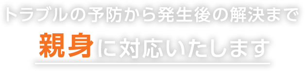 トラブルの予防から発生後の解決まで親身に対応いたします